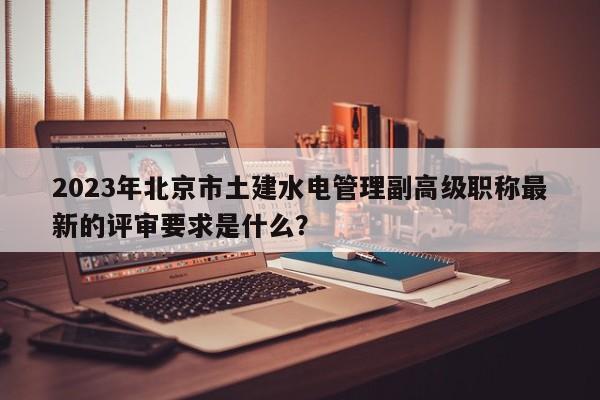 2023年北京市土建水电管理副高级职称最新的评审要求是什么？