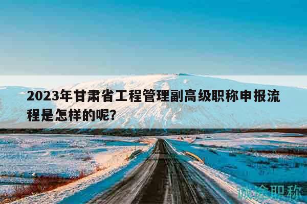 2023年甘肃省工程管理副高级职称申报流程是怎样的呢？