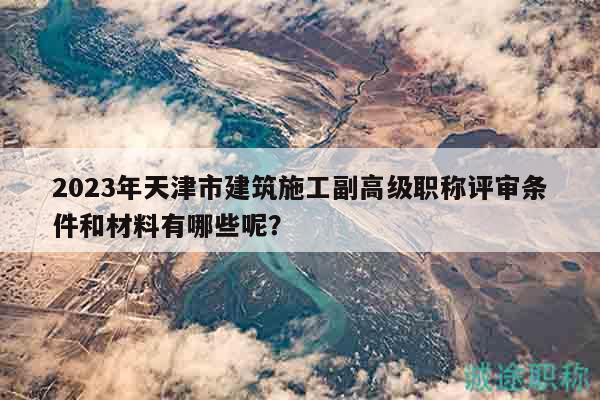 2023年天津市建筑施工副高级职称评审条件和材料有哪些呢？