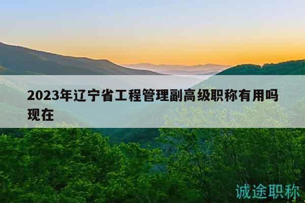 2023年辽宁省工程管理副高级职称有用吗现在