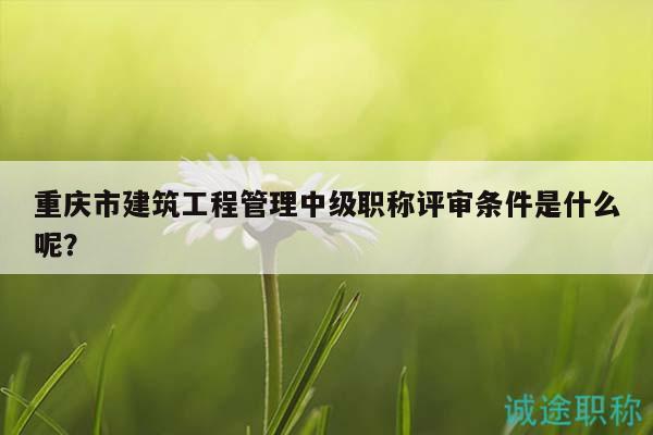 重庆市建筑工程管理中级职称评审条件是什么呢？