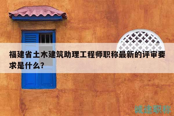 福建省土木建筑助理工程师职称最新的评审要求是什么？