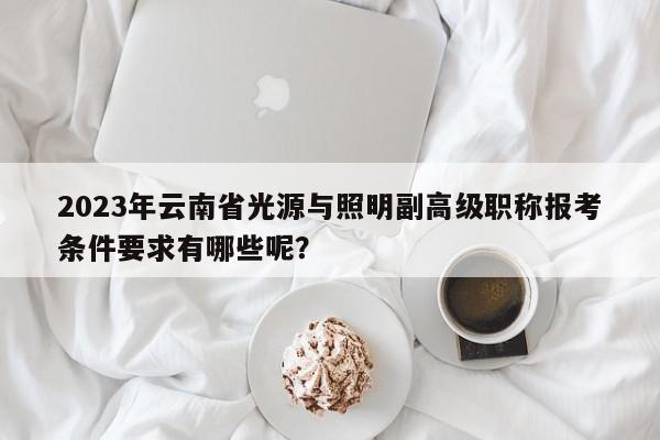 2023年云南省光源与照明副高级职称报考条件要求有哪些呢？