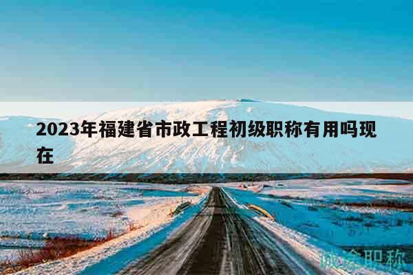 2023年福建省市政工程初级职称有用吗现在