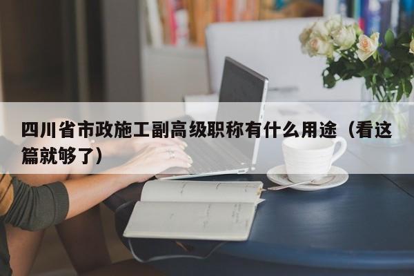 四川省市政施工副高级职称有什么用途（看这篇就够了）