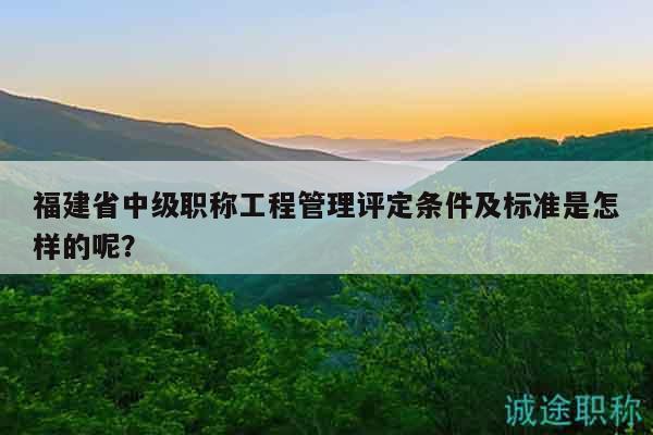 福建省中级职称工程管理评定条件及标准是怎样的呢？
