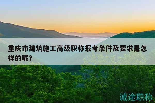 重庆市建筑施工高级职称报考条件及要求是怎样的呢？