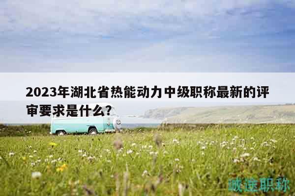 2023年湖北省热能动力中级职称最新的评审要求是什么？