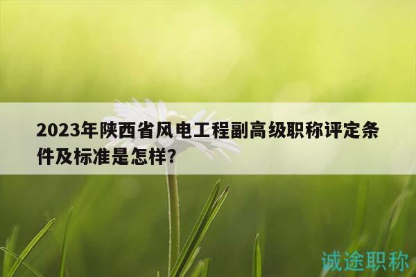2023年陕西省风电工程副高级职称评定条件及标准是怎样？