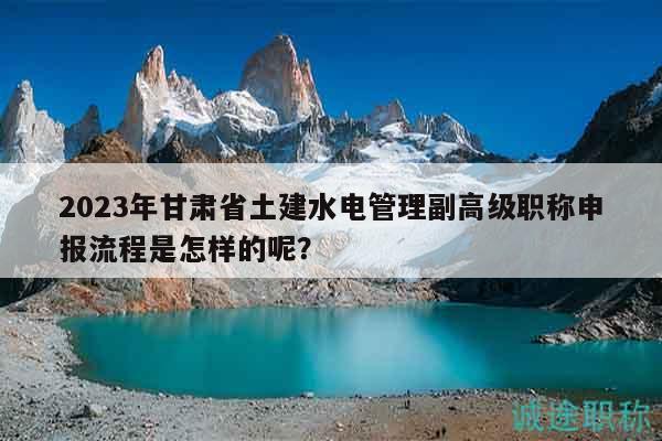 2023年甘肃省土建水电管理副高级职称申报流程是怎样的呢？
