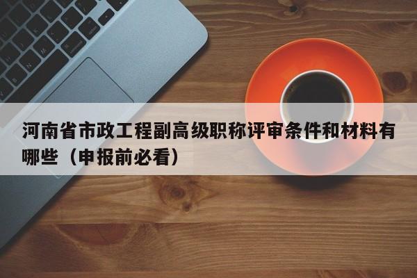 河南省市政工程副高级职称评审条件和材料有哪些（申报前必看）
