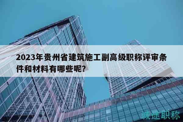 2023年贵州省建筑施工副高级职称评审条件和材料有哪些呢？