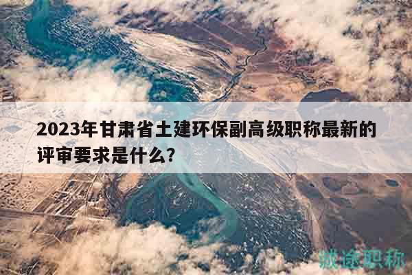 2023年甘肃省土建环保副高级职称最新的评审要求是什么？