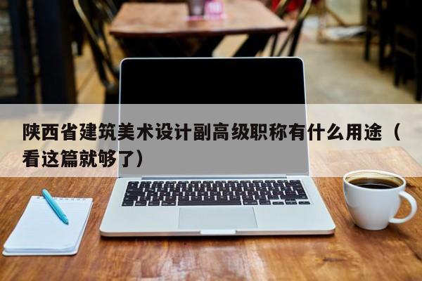 陕西省建筑美术设计副高级职称有什么用途（看这篇就够了）