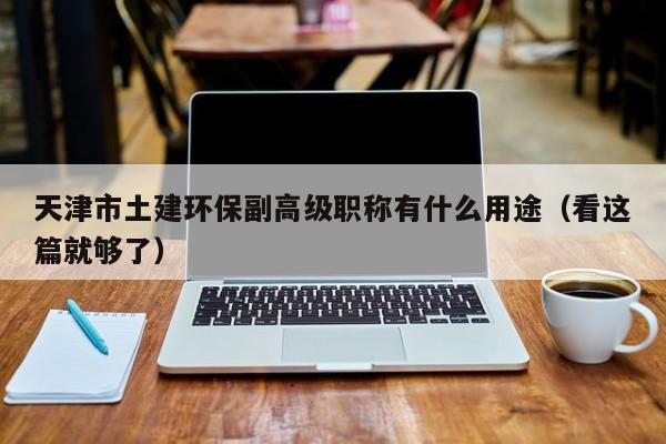天津市土建环保副高级职称有什么用途（看这篇就够了）