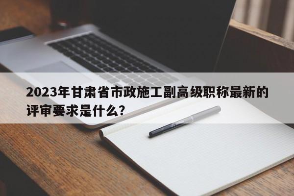 2023年甘肃省市政施工副高级职称最新的评审要求是什么？