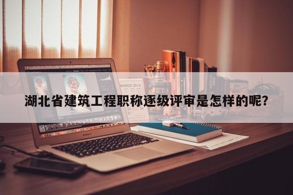 湖北省建筑工程职称逐级评审是怎样的呢？
