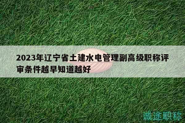 2023年辽宁省土建水电管理副高级职称评审条件越早知道越好