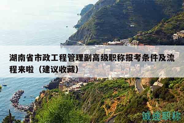 湖南省市政工程管理副高级职称报考条件及流程来啦（建议收藏）