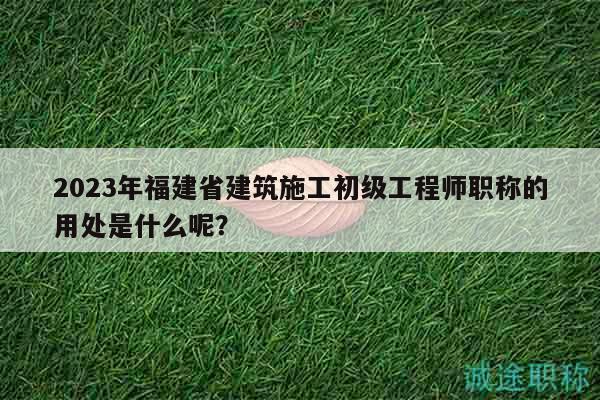 2023年福建省建筑施工初级工程师职称的用处是什么呢？