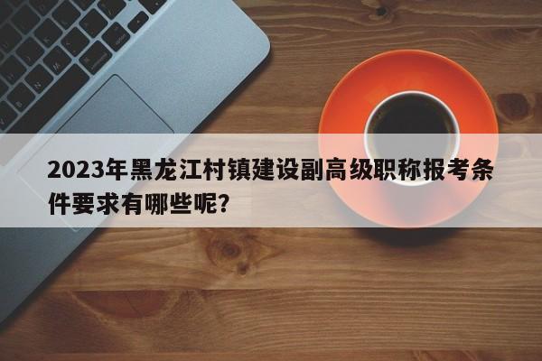 2023年黑龙江村镇建设副高级职称报考条件要求有哪些呢？