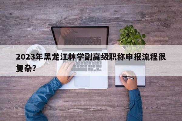 2023年黑龙江林学副高级职称申报流程很复杂？