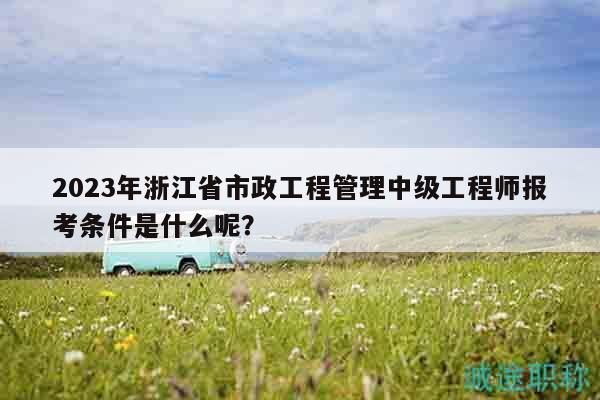 2023年浙江省市政工程管理中级工程师报考条件是什么呢？