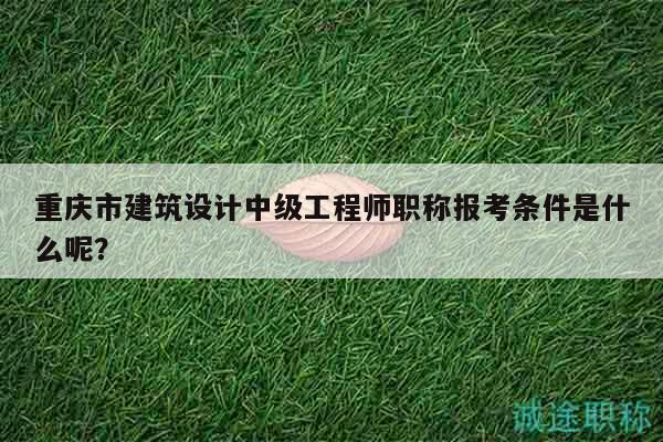 重庆市建筑设计中级工程师职称报考条件是什么呢？