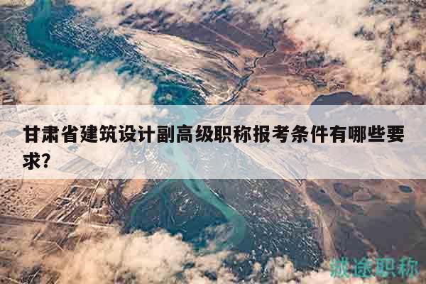 甘肃省建筑设计副高级职称报考条件有哪些要求？