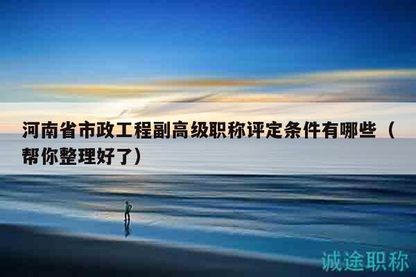 河南省市政工程副高级职称评定条件有哪些（帮你整理好了）
