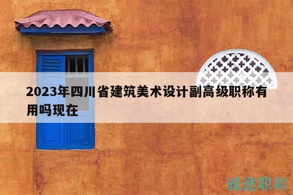 2023年四川省建筑美术设计副高级职称有用吗现在