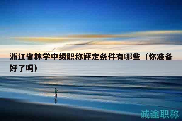 浙江省林学中级职称评定条件有哪些（你准备好了吗）