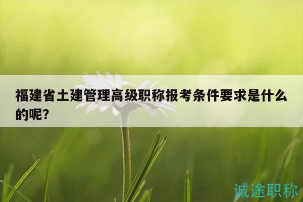 福建省土建管理高级职称报考条件要求是什么的呢？