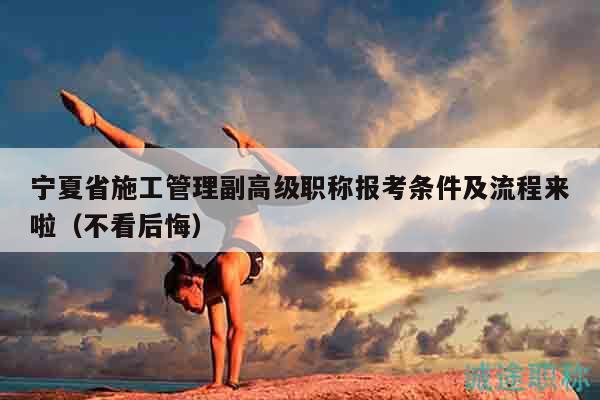 宁夏省施工管理副高级职称报考条件及流程来啦（不看后悔）