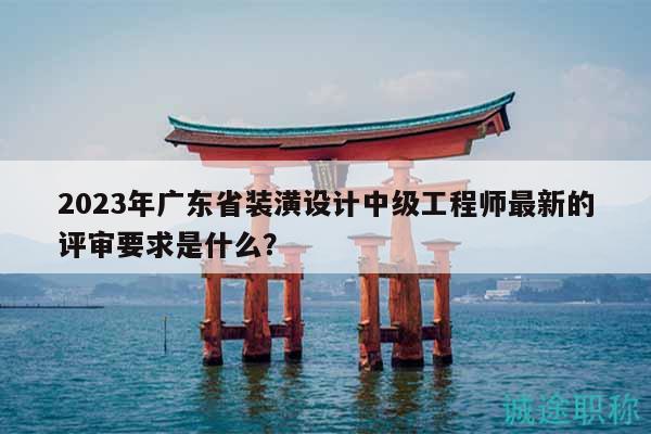 2023年广东省装潢设计中级工程师最新的评审要求是什么？