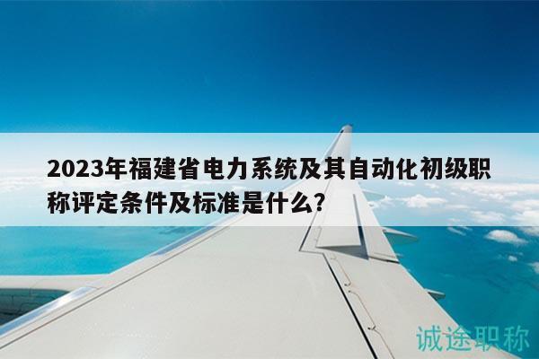 2023年福建省电力系统及其自动化初级职称评定条件及标准是什么？