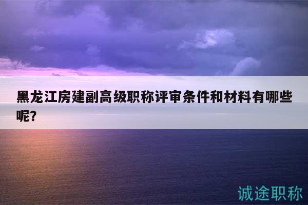 黑龙江房建副高级职称评审条件和材料有哪些呢？