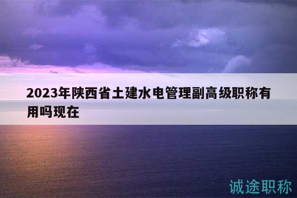 2023年陕西省土建水电管理副高级职称有用吗现在