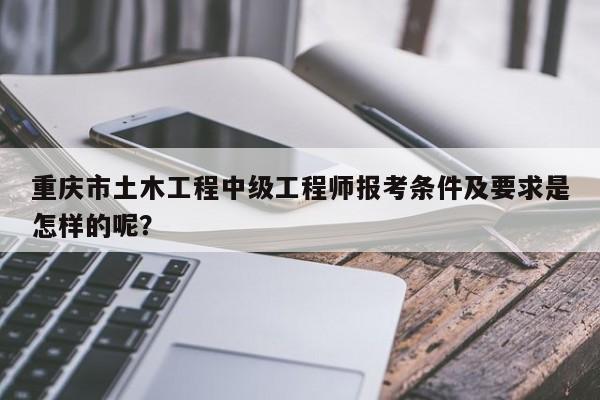 重庆市土木工程中级工程师报考条件及要求是怎样的呢？