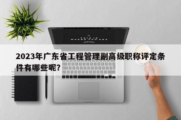 2023年广东省工程管理副高级职称评定条件有哪些呢？