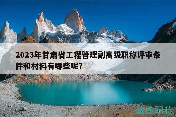 2023年甘肃省工程管理副高级职称评审条件和材料有哪些呢？