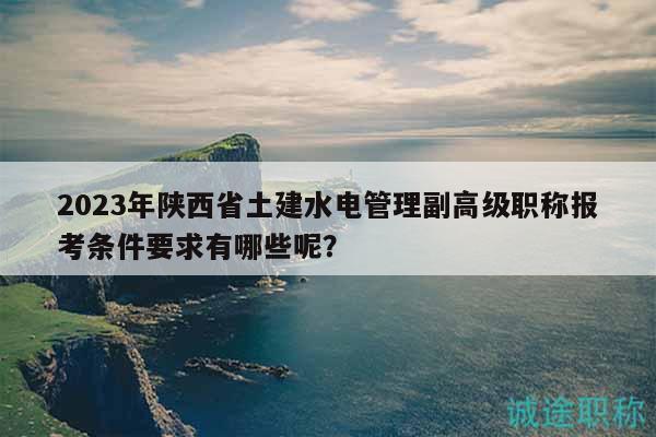 2023年陕西省土建水电管理副高级职称报考条件要求有哪些呢？