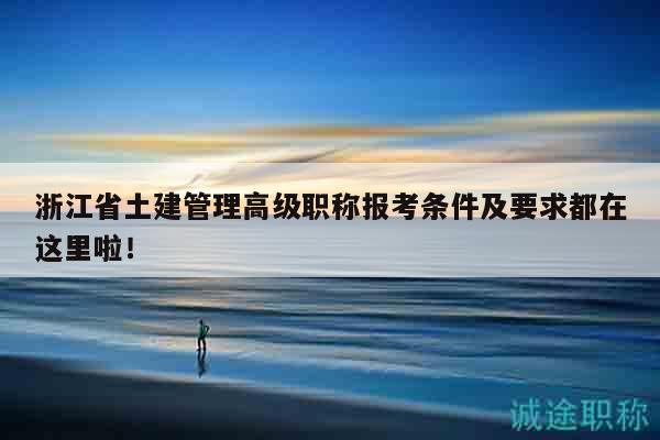 浙江省土建管理高级职称报考条件及要求都在这里啦！