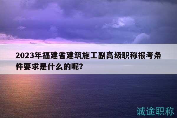 2023年福建省建筑施工副高级职称报考条件要求是什么的呢？
