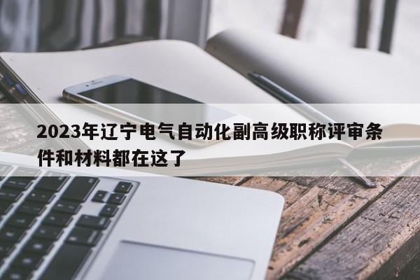 2023年辽宁电气自动化副高级职称评审条件和材料都在这了