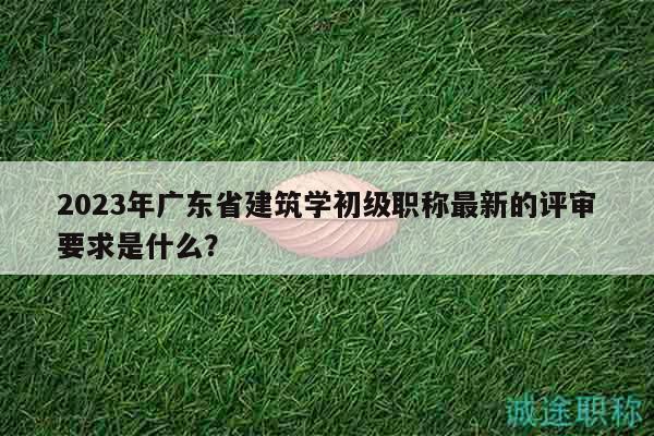 2023年广东省建筑学初级职称最新的评审要求是什么？