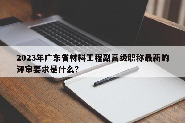 2023年广东省材料工程副高级职称最新的评审要求是什么？