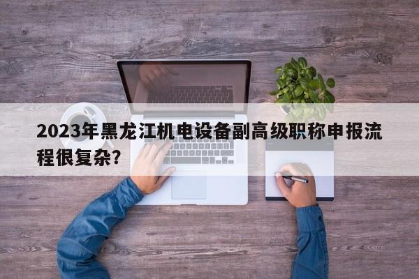 2023年黑龙江机电设备副高级职称申报流程很复杂？