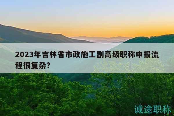 2023年吉林省市政施工副高级职称申报流程很复杂？