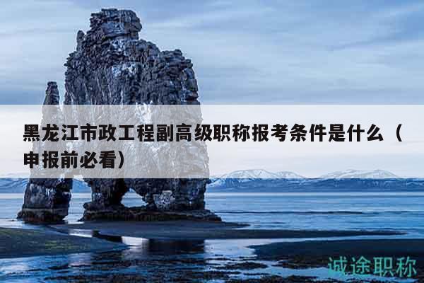 黑龙江市政工程副高级职称报考条件是什么（申报前必看）